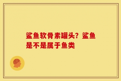 鲨鱼软骨素罐头？鲨鱼是不是属于鱼类