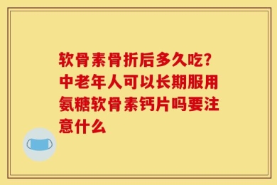 软骨素骨折后多久吃？中老年人可以长期服用氨糖软骨素钙片吗要注意什么