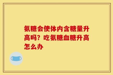 氨糖会使体内含糖量升高吗？吃氨糖血糖升高怎么办