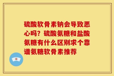 硫酸软骨素钠会导致恶心吗？硫酸氨糖和盐酸氨糖有什么区别求个靠谱氨糖软骨素推荐