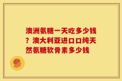 澳洲氨糖一天吃多少钱？澳大利亚进口口纯天然氨糖软骨素多少钱