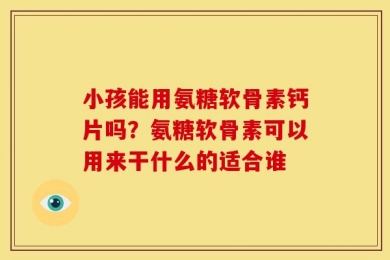 小孩能用氨糖软骨素钙片吗？氨糖软骨素可以用来干什么的适合谁