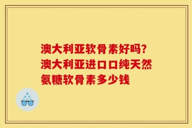 澳大利亚软骨素好吗？澳大利亚进口口纯天然氨糖软骨素多少钱