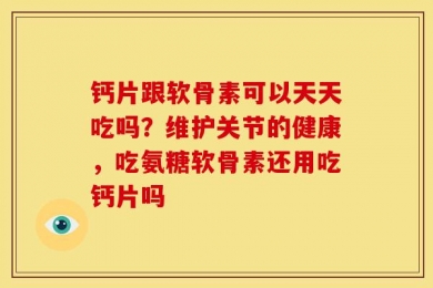 钙片跟软骨素可以天天吃吗？维护关节的健康，吃氨糖软骨素还用吃钙片吗