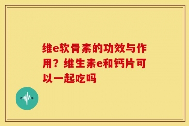 维e软骨素的功效与作用？维生素e和钙片可以一起吃吗