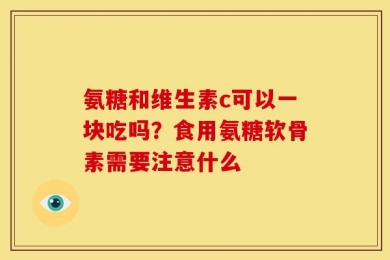 氨糖和维生素c可以一块吃吗？食用氨糖软骨素需要注意什么