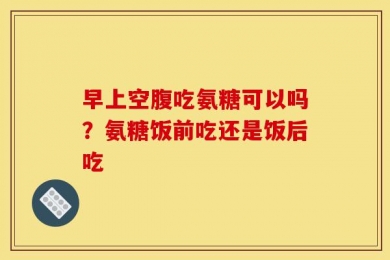 早上空腹吃氨糖可以吗？氨糖饭前吃还是饭后吃