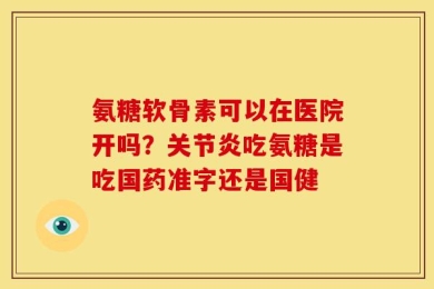 氨糖软骨素可以在医院开吗？关节炎吃氨糖是吃国药准字还是国健