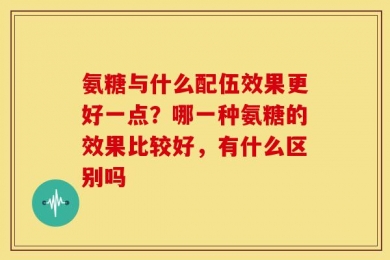 氨糖与什么配伍效果更好一点？哪一种氨糖的效果比较好，有什么区别吗