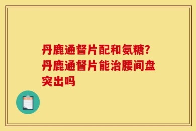 丹鹿通督片配和氨糖？丹鹿通督片能治腰间盘突出吗