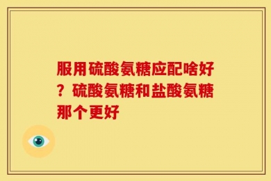 服用硫酸氨糖应配啥好？硫酸氨糖和盐酸氨糖那个更好