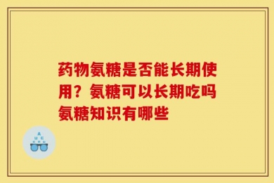 药物氨糖是否能长期使用？氨糖可以长期吃吗氨糖知识有哪些