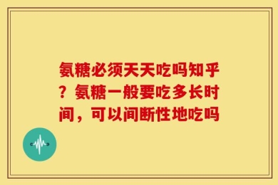 氨糖必须天天吃吗知乎？氨糖一般要吃多长时间，可以间断性地吃吗