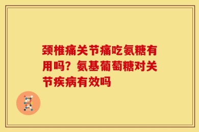 颈椎痛关节痛吃氨糖有用吗？氨基葡萄糖对关节疾病有效吗
