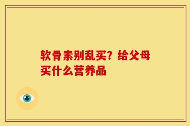 软骨素别乱买？给父母买什么营养品