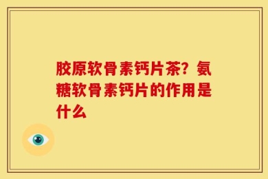 胶原软骨素钙片茶？氨糖软骨素钙片的作用是什么