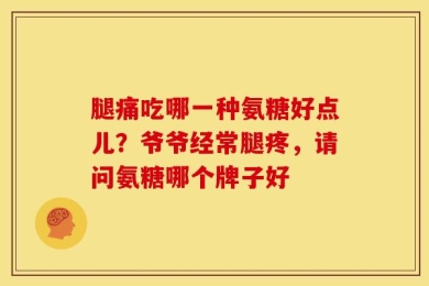 腿痛吃哪一种氨糖好点儿？爷爷经常腿疼，请问氨糖哪个牌子好