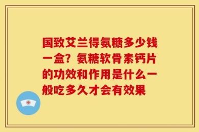 国致艾兰得氨糖多少钱一盒？氨糖软骨素钙片的功效和作用是什么一般吃多久才会有效果