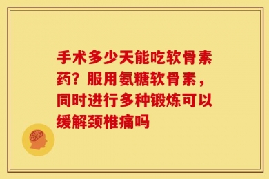 手术多少天能吃软骨素药？服用氨糖软骨素，同时进行多种锻炼可以缓解颈椎痛吗