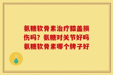 氨糖软骨素治疗膝盖损伤吗？氨糖对关节好吗氨糖软骨素哪个牌子好