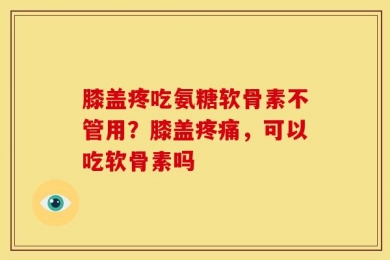膝盖疼吃氨糖软骨素不管用？膝盖疼痛，可以吃软骨素吗