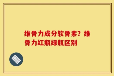 维骨力成分软骨素？维骨力红瓶绿瓶区别