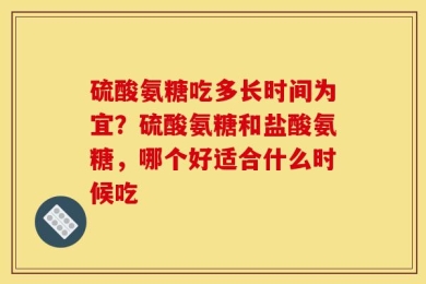 硫酸氨糖吃多长时间为宜？硫酸氨糖和盐酸氨糖，哪个好适合什么时候吃
