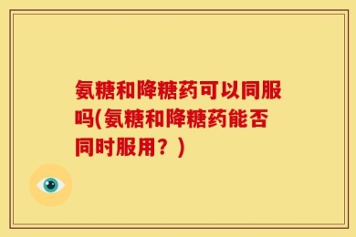 氨糖和降糖药可以同服吗(氨糖和降糖药能否同时服用？)