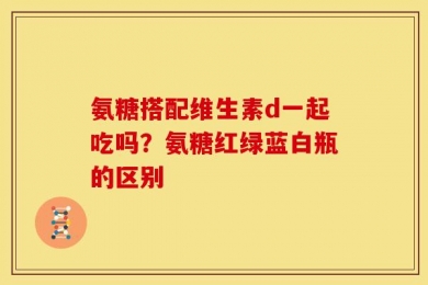氨糖搭配维生素d一起吃吗？氨糖红绿蓝白瓶的区别