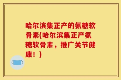 哈尔滨集正产的氨糖软骨素(哈尔滨集正产氨糖软骨素，推广关节健康！)