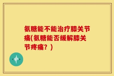 氨糖能不能治疗膝关节痛(氨糖能否缓解膝关节疼痛？)