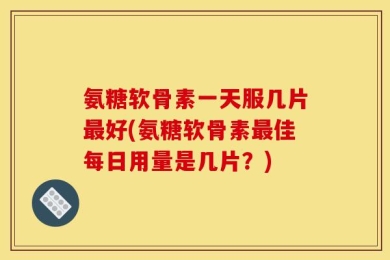 氨糖软骨素一天服几片最好(氨糖软骨素最佳每日用量是几片？)