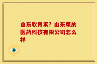 山东软骨素？山东康纳医药科技有限公司怎么样