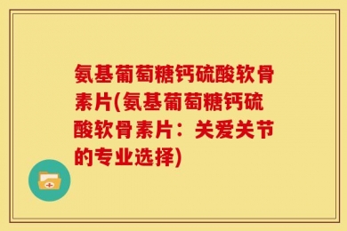 氨基葡萄糖钙硫酸软骨素片(氨基葡萄糖钙硫酸软骨素片：关爱关节的专业选择)