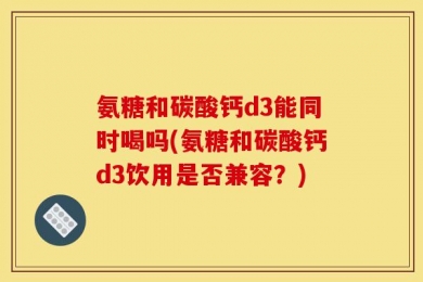氨糖和碳酸钙d3能同时喝吗(氨糖和碳酸钙d3饮用是否兼容？)