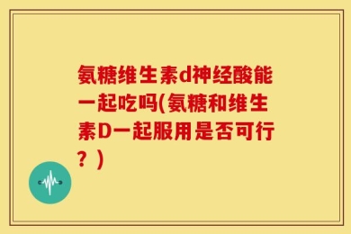 氨糖维生素d神经酸能一起吃吗(氨糖和维生素D一起服用是否可行？)