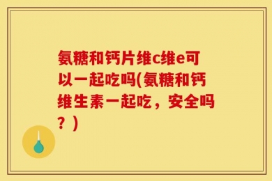氨糖和钙片维c维e可以一起吃吗(氨糖和钙维生素一起吃，安全吗？)