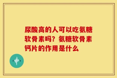 尿酸高的人可以吃氨糖软骨素吗？氨糖软骨素钙片的作用是什么