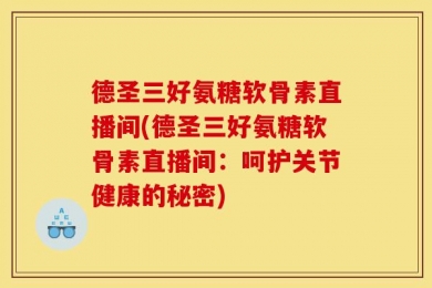德圣三好氨糖软骨素直播间(德圣三好氨糖软骨素直播间：呵护关节健康的秘密)