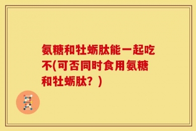 氨糖和牡蛎肽能一起吃不(可否同时食用氨糖和牡蛎肽？)