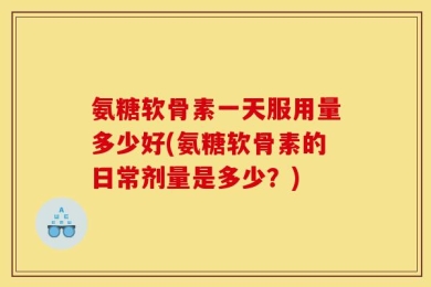 氨糖软骨素一天服用量多少好(氨糖软骨素的日常剂量是多少？)
