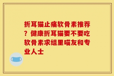 折耳猫止痛软骨素推荐？健康折耳猫要不要吃软骨素求组里喵友和专业人士
