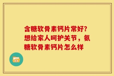 含糖软骨素钙片常好？想给家人呵护关节，氨糖软骨素钙片怎么样