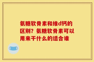 氨糖软骨素和维d钙的区别？氨糖软骨素可以用来干什么的适合谁