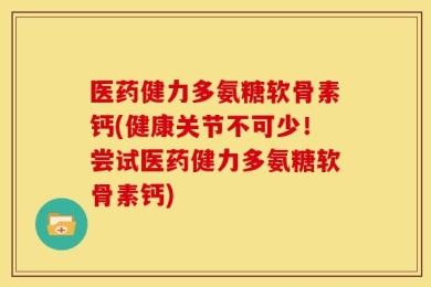 医药健力多氨糖软骨素钙(健康关节不可少！尝试医药健力多氨糖软骨素钙)