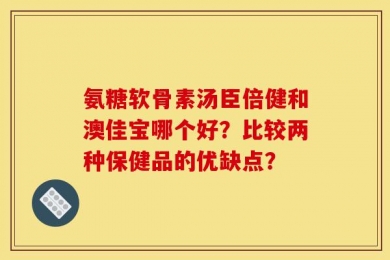 氨糖软骨素汤臣倍健和澳佳宝哪个好？比较两种保健品的优缺点？