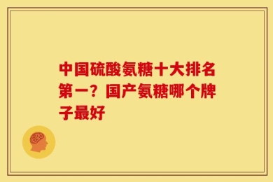 中国硫酸氨糖十大排名第一？国产氨糖哪个牌子最好