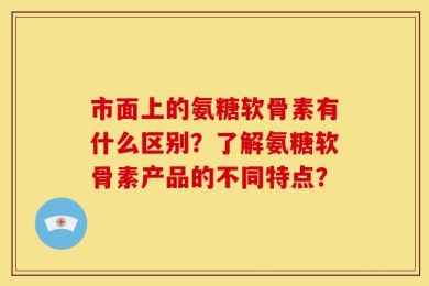 市面上的氨糖软骨素有什么区别？了解氨糖软骨素产品的不同特点？