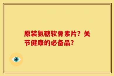 原装氨糖软骨素片？关节健康的必备品？