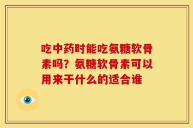 吃中药时能吃氨糖软骨素吗？氨糖软骨素可以用来干什么的适合谁